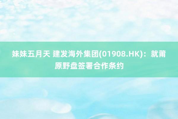 妹妹五月天 建发海外集团(01908.HK)：就莆原野盘签署合作条约