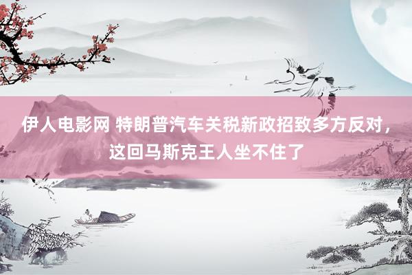 伊人电影网 特朗普汽车关税新政招致多方反对，这回马斯克王人坐不住了
