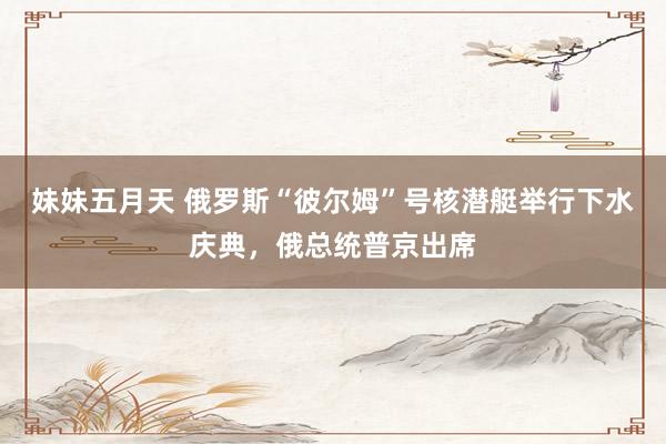 妹妹五月天 俄罗斯“彼尔姆”号核潜艇举行下水庆典，俄总统普京出席