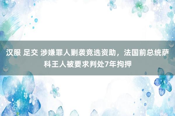 汉服 足交 涉嫌罪人剿袭竞选资助，法国前总统萨科王人被要求判处7年拘押