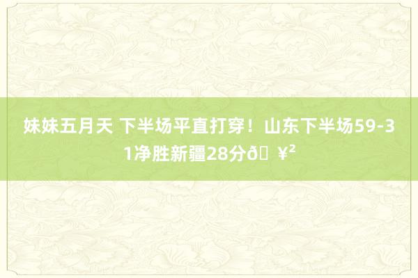 妹妹五月天 下半场平直打穿！山东下半场59-31净胜新疆28分🥲