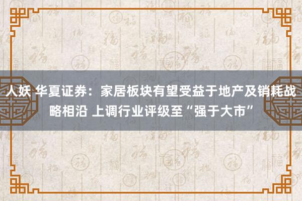 人妖 华夏证券：家居板块有望受益于地产及销耗战略相沿 上调行业评级至“强于大市”
