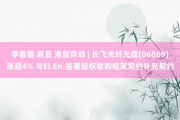 李蓉蓉 麻豆 港股异动 | 长飞光纤光缆(06869)涨超4% 与El.En.签署股权收购框架契约补充契约