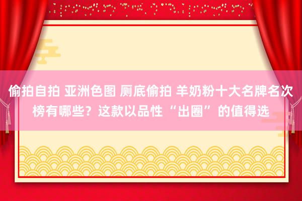 偷拍自拍 亚洲色图 厕底偷拍 羊奶粉十大名牌名次榜有哪些？这款以品性 “出圈” 的值得选