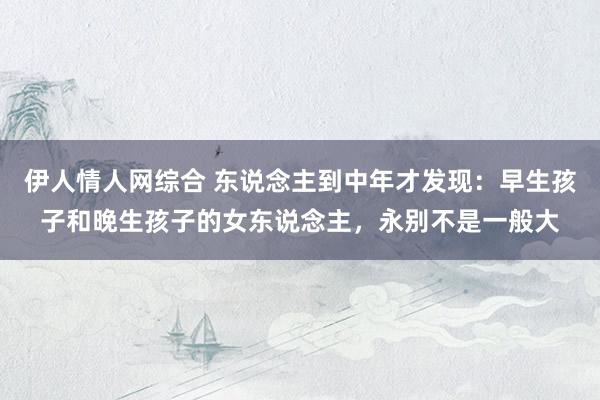 伊人情人网综合 东说念主到中年才发现：早生孩子和晚生孩子的女东说念主，永别不是一般大