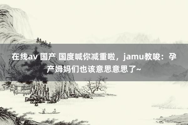 在线av 国产 国度喊你减重啦，jamu教唆：孕产姆妈们也该意思意思了~