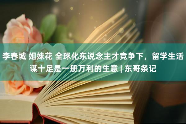 李春城 姐妹花 全球化东说念主才竞争下，留学生活谋十足是一册万利的生意 | 东哥条记