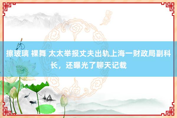 擦玻璃 裸舞 太太举报丈夫出轨上海一财政局副科长，还曝光了聊天记载