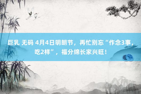 巨乳 无码 4月4日明朗节，再忙别忘“作念3事，吃2样”，福分绵长家兴旺！