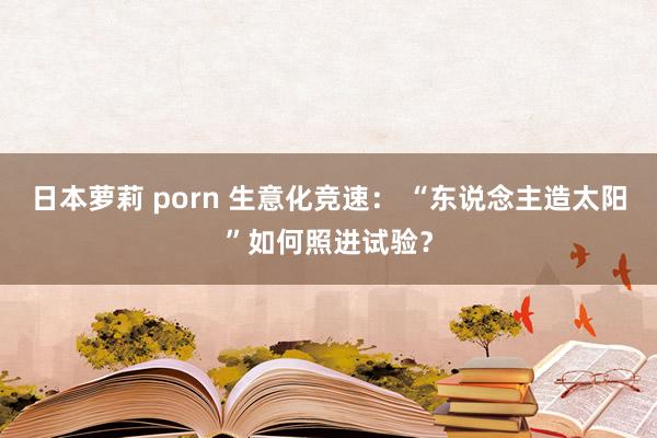 日本萝莉 porn 生意化竞速： “东说念主造太阳”如何照进试验？
