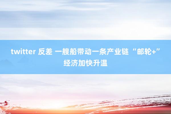 twitter 反差 一艘船带动一条产业链 “邮轮+”经济加快升温