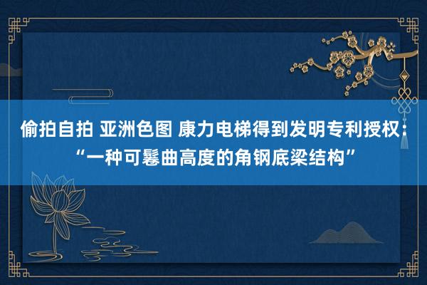 偷拍自拍 亚洲色图 康力电梯得到发明专利授权：“一种可鬈曲高度的角钢底梁结构”