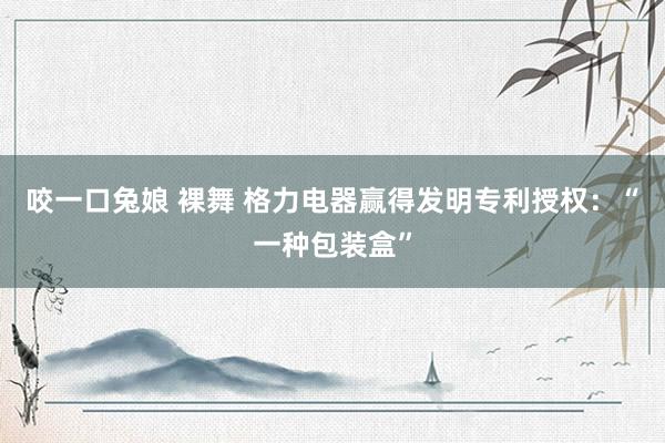 咬一口兔娘 裸舞 格力电器赢得发明专利授权：“一种包装盒”