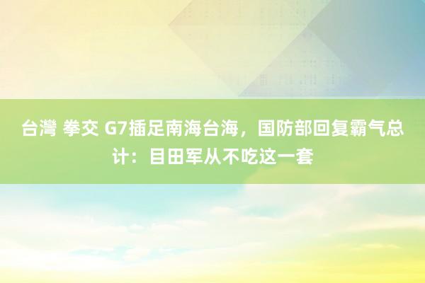 台灣 拳交 G7插足南海台海，国防部回复霸气总计：目田军从不吃这一套