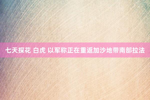 七天探花 白虎 以军称正在重返加沙地带南部拉法