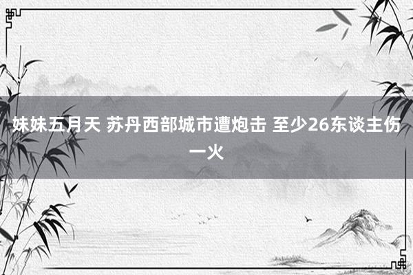 妹妹五月天 苏丹西部城市遭炮击 至少26东谈主伤一火
