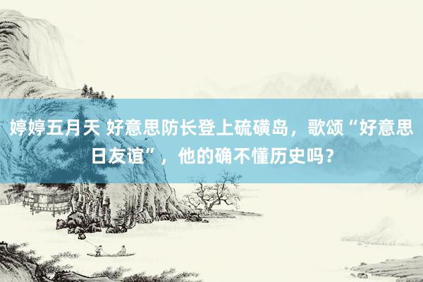 婷婷五月天 好意思防长登上硫磺岛，歌颂“好意思日友谊”，他的确不懂历史吗？