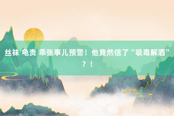 丝袜 龟责 乖张事儿预警！他竟然信了“吸毒解酒”？！