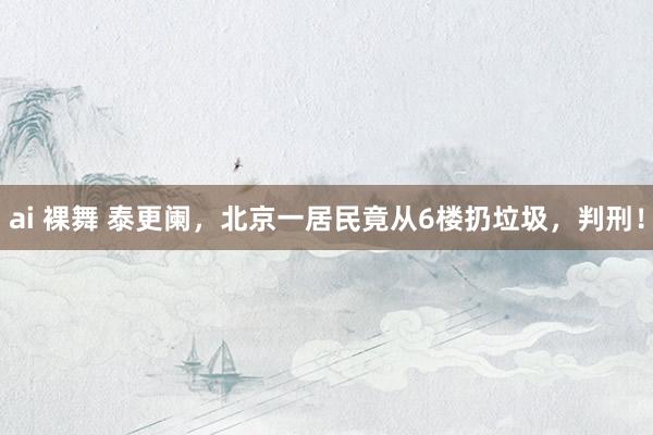 ai 裸舞 泰更阑，北京一居民竟从6楼扔垃圾，判刑！
