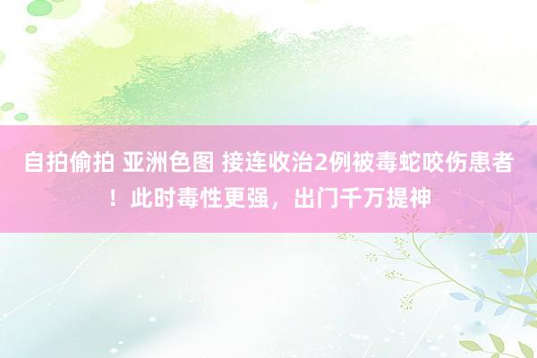 自拍偷拍 亚洲色图 接连收治2例被毒蛇咬伤患者！此时毒性更强，出门千万提神