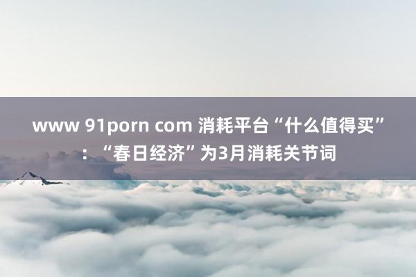 www 91porn com 消耗平台“什么值得买”：“春日经济”为3月消耗关节词