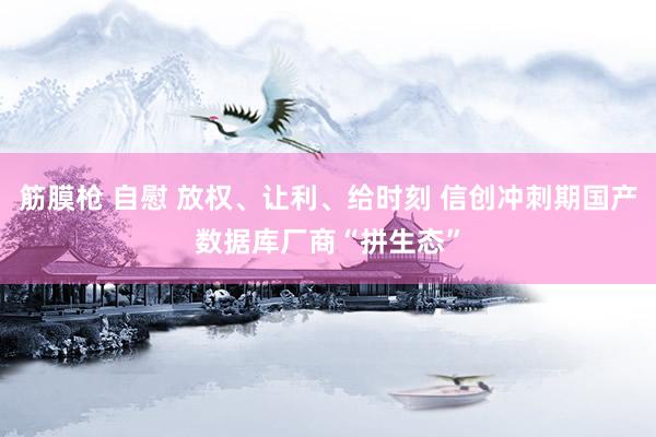 筋膜枪 自慰 放权、让利、给时刻 信创冲刺期国产数据库厂商“拼生态”