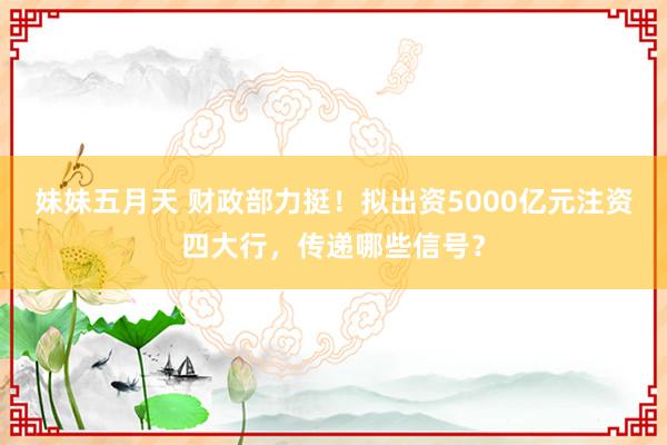 妹妹五月天 财政部力挺！拟出资5000亿元注资四大行，传递哪些信号？