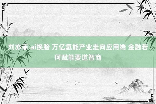 刘亦菲 ai换脸 万亿氢能产业走向应用端 金融若何赋能要道智商