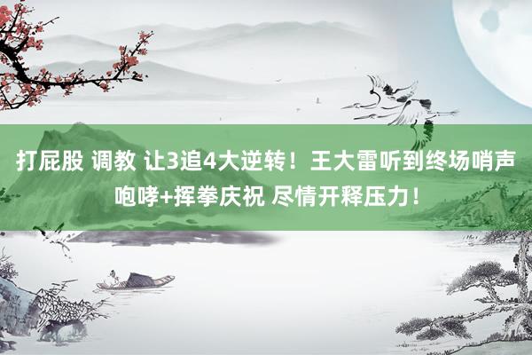 打屁股 调教 让3追4大逆转！王大雷听到终场哨声咆哮+挥拳庆祝 尽情开释压力！