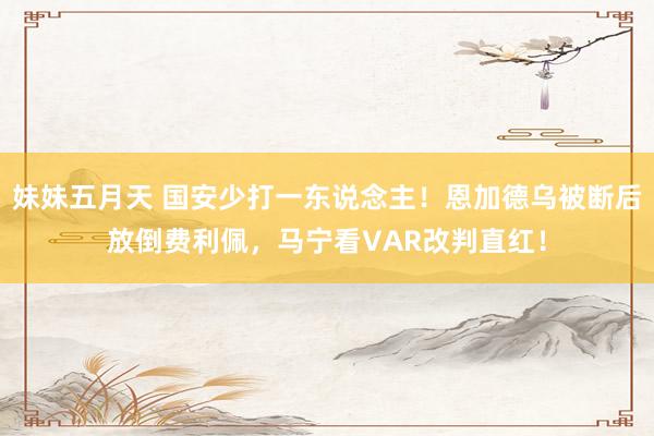 妹妹五月天 国安少打一东说念主！恩加德乌被断后放倒费利佩，马宁看VAR改判直红！