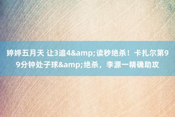 婷婷五月天 让3追4&读秒绝杀！卡扎尔第99分钟处子球&绝杀，李源一精确助攻