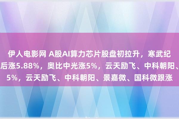 伊人电影网 A股AI算力芯片股盘初拉升，寒武纪涨超6%，海光信息绩后涨5.88%，奥比中光涨5%，云天励飞、中科朝阳、景嘉微、国科微跟涨