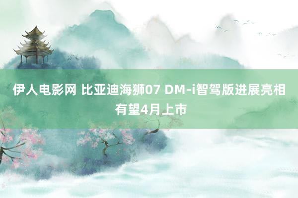 伊人电影网 比亚迪海狮07 DM-i智驾版进展亮相 有望4月上市