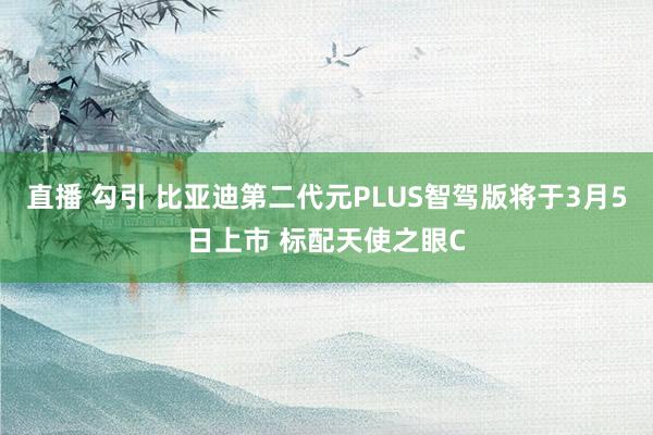 直播 勾引 比亚迪第二代元PLUS智驾版将于3月5日上市 标配天使之眼C