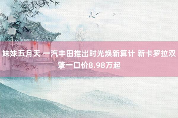 妹妹五月天 一汽丰田推出时光焕新算计 新卡罗拉双擎一口价8.98万起