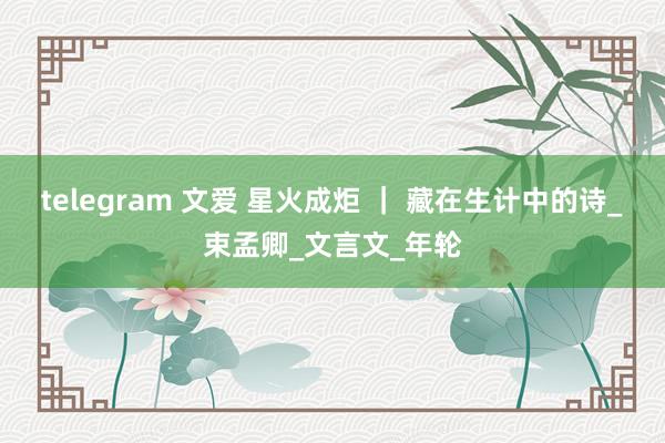 telegram 文爱 星火成炬 ｜ 藏在生计中的诗_束孟卿_文言文_年轮