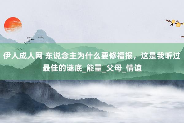 伊人成人网 东说念主为什么要修福报，这是我听过最佳的谜底_能量_父母_情谊