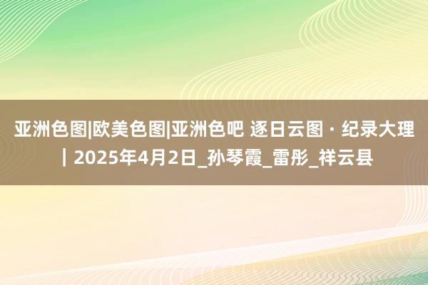 亚洲色图|欧美色图|亚洲色吧 逐日云图 · 纪录大理｜2025年4月2日_孙琴霞_雷彤_祥云县