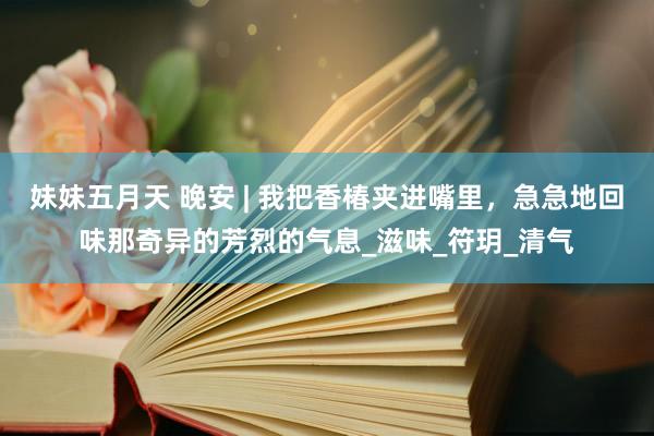 妹妹五月天 晚安 | 我把香椿夹进嘴里，急急地回味那奇异的芳烈的气息_滋味_符玥_清气