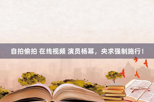 自拍偷拍 在线视频 演员杨幂，央求强制施行！