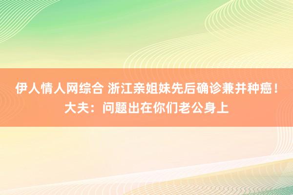 伊人情人网综合 浙江亲姐妹先后确诊兼并种癌！大夫：问题出在你们老公身上