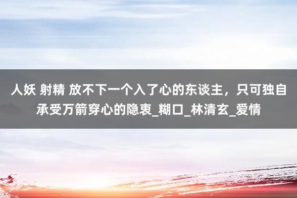 人妖 射精 放不下一个入了心的东谈主，只可独自承受万箭穿心的隐衷_糊口_林清玄_爱情
