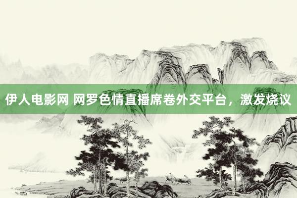 伊人电影网 网罗色情直播席卷外交平台，激发烧议