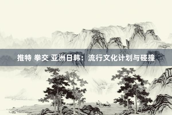 推特 拳交 亚洲日韩：流行文化计划与碰撞