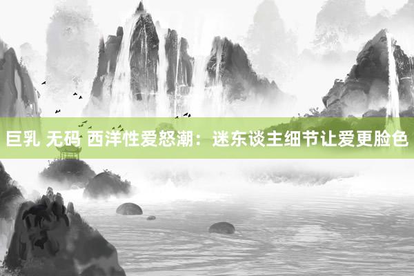 巨乳 无码 西洋性爱怒潮：迷东谈主细节让爱更脸色