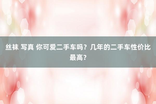 丝袜 写真 你可爱二手车吗？几年的二手车性价比最高？