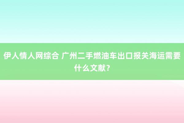 伊人情人网综合 广州二手燃油车出口报关海运需要什么文献？