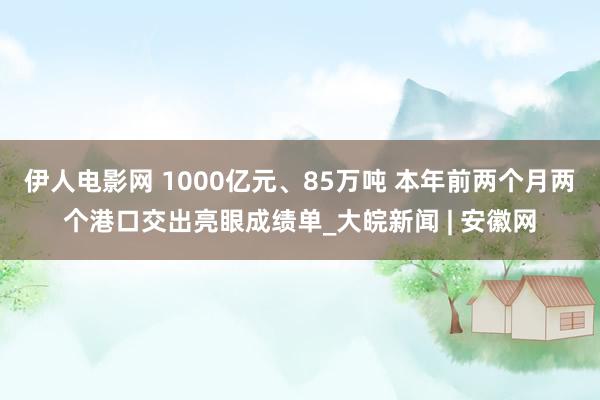 伊人电影网 1000亿元、85万吨 本年前两个月两个港口交出亮眼成绩单_大皖新闻 | 安徽网