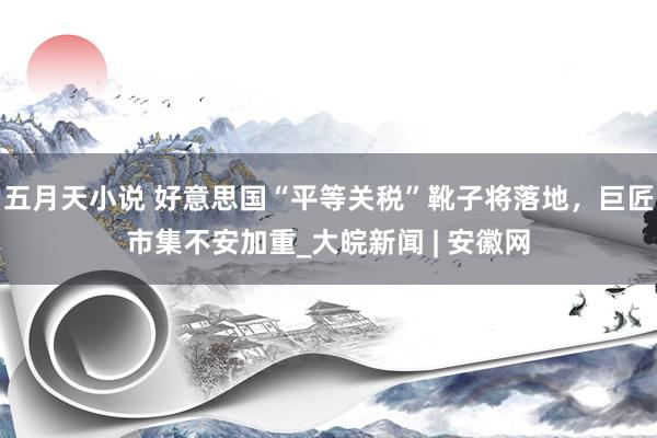 五月天小说 好意思国“平等关税”靴子将落地，巨匠市集不安加重_大皖新闻 | 安徽网