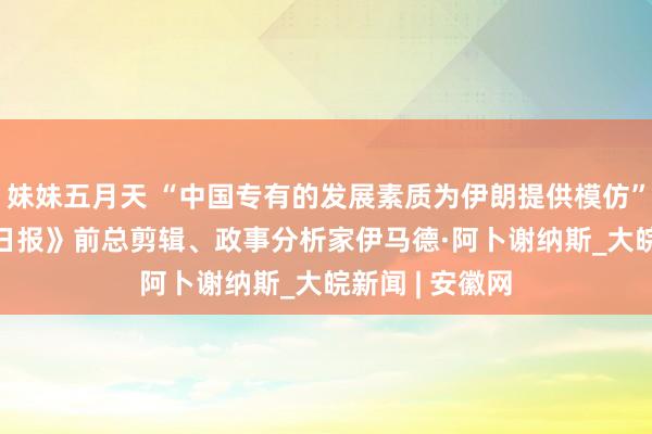 妹妹五月天 “中国专有的发展素质为伊朗提供模仿” ——访《伊朗日报》前总剪辑、政事分析家伊马德·阿卜谢纳斯_大皖新闻 | 安徽网